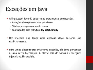 Exceções em Java 
•A linguagem Java dá suporte ao tratamento de exceções 
•Exceções são representadas por classes 
•São lançadas pelo comando throw 
•São tratadas pela estrutura try-catch-finally 
•Um método que lance uma exceção deve declarar isso explicitamente. 
•Para umas classe representar uma exceção, ela deve pertencer a uma certa hierarquia. A classe raiz de todas as exceções é java.lang.Throwable.  