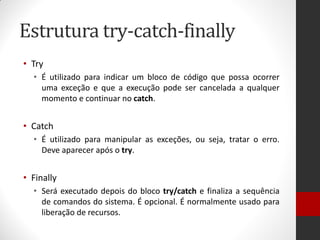 Estrutura try-catch-finally 
•Try 
•É utilizado para indicar um bloco de código que possa ocorrer uma exceção e que a execução pode ser cancelada a qualquer momento e continuar no catch. 
•Catch 
•É utilizado para manipular as exceções, ou seja, tratar o erro. Deve aparecer após o try. 
•Finally 
•Será executado depois do bloco try/catch e finaliza a sequência de comandos do sistema. É opcional. É normalmente usado para liberação de recursos.  