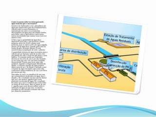 Como eu posso saber se estou gastando
água mais do que o necessário?
Estamos tão habituados com a abundância de
água que esquecemos que ela é fundamental à
vida de todos os seres humanos e à
manutenção de todos os ecossistemas.
Necessitamos da água para um simples banho,
para beber, para a agricultura e para tantas
outras necessidades que muitas vezes nem nos
damos conta.
O fato é que a quantidade de água doce
disponível para tudo o que fazemos é muito
pequena, perto de 3% do volume total
existente, pois os outros 97% é de água salgada.
Desses 3% de água doce, grande parte está na
forma de gelo, portanto apenas 1% está
acessível para a população de todo o planeta.
A quantidade mínima de água necessária para a
vida de um ser humano varia de acordo com
seu padrão de vida, o local em que mora, e seus
hábitos. O consumo médio por indivíduo
deveria ser de cerca de 300 L por dia, levando-
se em conta que este vive em uma sociedade
desenvolvida. Porém, para levar uma vida
saudável, segundo a Organização Mundial da
Saúde, o consumo mínimo de água potável
diário seria de 50 L. No Brasil, é adotado como
consumo de água necessário para uma vida
confortável numa residência, de 150 a 200 litros
por pessoa por dia.
Para saber se você e os membros de sua casa
são consumidores moderados de água, faça o
desafio 1. Se o resultado em sua casa for menor
que 150 L por pessoa, significa que vocês
praticam a economia de água. Se o resultado
for entre 150 e 300 L é sinal de que vocês estão
no limite do bom senso. Mas se passar de 300
L, significa que vocês devem refletir sobre a
utilização da água na sua casa, ou mesmo
averiguar se este elevado consumo não seria
por causa de vazamentos
 