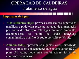 OPERAÇÃO DE CALDEIRAS
Tratamento de água
Impurezas da água:
• Gás sulfídrico (H2S) provoca corrosão nas superfícies
metálicas e pode estar presente na água de alimentação
por causa da absorção pela água do meio ambiente;
decomposição do sulfito de sódio (Na2SO3)
contaminação do sulfito de sódio por sulfeto (Na2S).
• Amônia (NH3) apresenta-se algumas vezes, dissolvida
na água bruta em concentrações que podem variar até 20
ppm. Às vezes, pode estar combinada na forma de
compostos orgânicos.
 