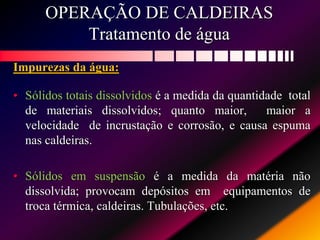 OPERAÇÃO DE CALDEIRAS
Tratamento de água
Impurezas da água:
• Sólidos totais dissolvidos é a medida da quantidade total
de materiais dissolvidos; quanto maior, maior a
velocidade de incrustação e corrosão, e causa espuma
nas caldeiras.
• Sólidos em suspensão é a medida da matéria não
dissolvida; provocam depósitos em equipamentos de
troca térmica, caldeiras. Tubulações, etc.
 