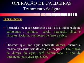 OPERAÇÃO DE CALDEIRAS
Tratamento de água
Incrustações:
• Formadas pela concentração e sais dissolvidos na água:
carbonatos , sulfatos, cálcio, magnésio, sílica e
silicatos, fosfatos, compostos de ferro e cobre.
• Dizemos que uma água apresenta dureza, quando a
mesma apresenta sais de cálcio e magnésio. Em função
da dureza da água, será determinado o tipo de
tratamento para cada aplicação.
 