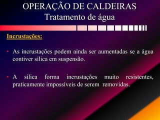 OPERAÇÃO DE CALDEIRAS
Tratamento de água
Incrustações:
• As incrustações podem ainda ser aumentadas se a água
contiver sílica em suspensão.
• A sílica forma incrustações muito resistentes,
praticamente impossíveis de serem removidas.
 