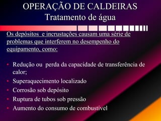 OPERAÇÃO DE CALDEIRAS
Tratamento de água
Os depósitos e incrustações causam uma série de
problemas que interferem no desempenho do
equipamento, como:
• Redução ou perda da capacidade de transferência de
calor;
• Superaquecimento localizado
• Corrosão sob depósito
• Ruptura de tubos sob pressão
• Aumento do consumo de combustível
 