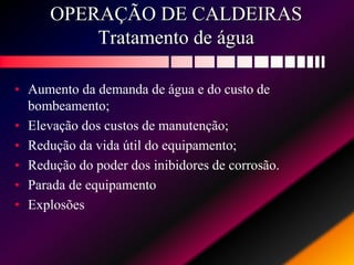OPERAÇÃO DE CALDEIRAS
Tratamento de água
• Aumento da demanda de água e do custo de
bombeamento;
• Elevação dos custos de manutenção;
• Redução da vida útil do equipamento;
• Redução do poder dos inibidores de corrosão.
• Parada de equipamento
• Explosões
 