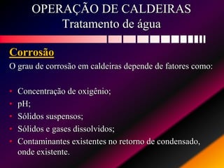 OPERAÇÃO DE CALDEIRAS
Tratamento de água
Corrosão
O grau de corrosão em caldeiras depende de fatores como:
• Concentração de oxigênio;
• pH;
• Sólidos suspensos;
• Sólidos e gases dissolvidos;
• Contaminantes existentes no retorno de condensado,
onde existente.
 