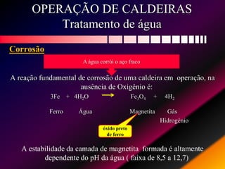 OPERAÇÃO DE CALDEIRAS
Tratamento de água
Corrosão
A reação fundamental de corrosão de uma caldeira em operação, na
ausência de Oxigênio é:
3Fe + 4H2O Fe3O4 + 4H2
Ferro Água Magnetita Gás
Hidrogènio
A estabilidade da camada de magnetita formada é altamente
dependente do pH da água ( faixa de 8,5 a 12,7)
A água corrói o aço fraco
óxido preto
de ferro
 