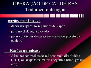 OPERAÇÃO DE CALDEIRAS
Tratamento de água
Razões mecânicas :
danos no aparelho separador de vapor,
pelo nível de água elevado
pelas condições de carga excessiva ou projeto da
caldeira
Razões químicas:
Altas concentrações de sólidos totais dissolvidos
(STD) ou suspensos, matéria orgânica (óleo, graxas,
etc.)
 