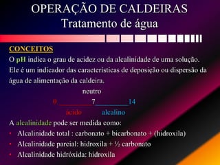 OPERAÇÃO DE CALDEIRAS
Tratamento de água
CONCEITOS
O pH indica o grau de acidez ou da alcalinidade de uma solução.
Ele é um indicador das características de deposição ou dispersão da
água de alimentação da caldeira.
neutro
0 _________7_________14
ácido alcalino
A alcalinidade pode ser medida como:
• Alcalinidade total : carbonato + bicarbonato + (hidroxila)
• Alcalinidade parcial: hidroxila + ½ carbonato
• Alcalinidade hidróxida: hidroxila
 