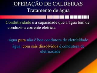 OPERAÇÃO DE CALDEIRAS
Tratamento de água
Condutividade é a capacidade que a água tem de
conduzir a corrente elétrica.
água pura não é boa condutora de eletricidade
água com sais dissolvidos é condutora de
eletricidade
 