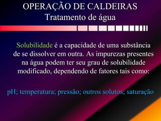 OPERAÇÃO DE CALDEIRAS
Tratamento de água
Solubilidade é a capacidade de uma substância
de se dissolver em outra. As impurezas presentes
na água podem ter seu grau de solubilidade
modificado, dependendo de fatores tais como:
pH; temperatura; pressão; outros solutos; saturação
 