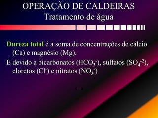 OPERAÇÃO DE CALDEIRAS
Tratamento de água
Dureza total é a soma de concentrações de cálcio
(Ca) e magnésio (Mg).
É devido a bicarbonatos (HCO3
-), sulfatos (SO4
-2),
cloretos (Cl-) e nitratos (NO3
-)
.
 