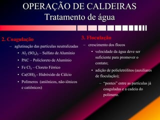OPERAÇÃO DE CALDEIRAS
Tratamento de água
2. Coagulação
– aglutinação das partículas neutralizadas
• Al2 (SO4)3 – Sulfato de Alumínio
• PAC – Policloreto de Alumínio
• Fe Cl3 – Cloreto Férrico
• Ca(OH)2 - Hidróxido de Cálcio
• Polímeros (aniônicos, não-iônicos
e catiônicos)
3. Floculação
– crescimento dos flocos
• velocidade da água deve ser
suficiente para promover o
contato;
• adição de polieletrólitos (auxiliares
de floculação);
– “pontes” entre as partículas já
coaguladas e a cadeia do
polímero.
 