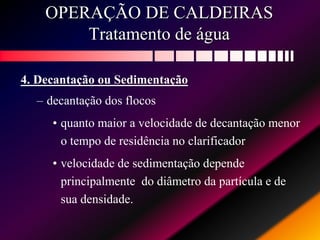 OPERAÇÃO DE CALDEIRAS
Tratamento de água
4. Decantação ou Sedimentação
– decantação dos flocos
• quanto maior a velocidade de decantação menor
o tempo de residência no clarificador
• velocidade de sedimentação depende
principalmente do diâmetro da partícula e de
sua densidade.
 