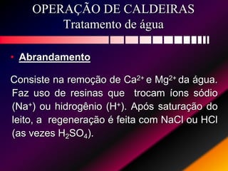 OPERAÇÃO DE CALDEIRAS
Tratamento de água
• Abrandamento
Consiste na remoção de Ca2+ e Mg2+ da água.
Faz uso de resinas que trocam íons sódio
(Na+) ou hidrogênio (H+). Após saturação do
leito, a regeneração é feita com NaCl ou HCl
(as vezes H2SO4).
 