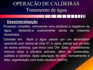OPERAÇÃO DE CALDEIRAS
Tratamento de água
• Desmineralização
Processo completo, removendo íons positivos e negativos da
água, deixando-a praticamente isenta de materiais
dissolvidos.
Consiste em fazer a água passar por um abrandador
operando com resina de ciclo H+ e, após, passar por um leito
de resina aniônica, que troca íons OH-. Este procedimento
remove sílica e silicatos solúveis, além de carbonatos,
sulfatos e cloretos. Após saturação do leito, normalmente é
feita regeneração com soda cáustica (NaOH).
 