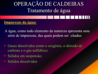 OPERAÇÃO DE CALDEIRAS
Tratamento de água
Impurezas da água:
A água, como todo elemento da natureza apresenta uma
série de impurezas, das quais podem ser citadas:
 Gases dissolvidos como o oxigênio, o dióxido de
carbono e o gás sulfídrico;
 Sólidos em suspensão;
 Sólidos dissolvidos
 