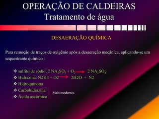 OPERAÇÃO DE CALDEIRAS
Tratamento de água
DESAERAÇÃO QUÍMICA
Para remoção de traços de oxigênio após a desaeração mecânica, aplicando-se um
sequestrante químico :
 sulfito de sódio: 2 NA2SO3 + O2 2 NA2SO4
 Hidrazina: N2H4 + O2 2H2O + N2
 Hidroquinona
 Carbohidrazina
 Ácido ascórbico
Mais modernos
 