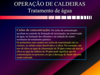 OPERAÇÃO DE CALDEIRAS
Tratamento de água
Ciclos de concentração: Os ciclos de concentração
auxiliam no controle da formação de incrustação, na conservação
da água, na limitação dos efluentes e na redução de custos
resultantes do tratamento químico.
Os parâmetros mais usados nos ciclos de concentração são os
cloretos, os sólidos totais dissolvidos e a sílica. Por exemplo: um
teor de sílica na água de alimentação de 20 ppm contra um teor de
sílica na água da caldeira de 50 ppm pode significar que há
contaminações no processo, ou que a descarga de fundo não está
sendo realizada.
 