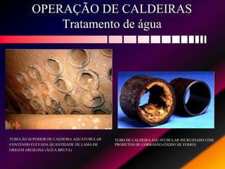 OPERAÇÃO DE CALDEIRAS
Tratamento de água
TUBULÃO SUPERIOR DE CALDEIRA AQUATUBULAR
CONTENDO ELEVADA QUANTIDADE DE LAMA DE
ORIGEM ARGILOSA (ÁGUA BRUTA)
TUBO DE CALDEIRA AQUATUBULAR INCRUSTADO COM
PRODUTOS DE CORROSÃO (ÓXIDO DE FERRO)
 