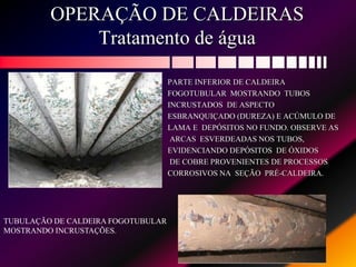 OPERAÇÃO DE CALDEIRAS
Tratamento de água
PARTE INFERIOR DE CALDEIRA
FOGOTUBULAR MOSTRANDO TUBOS
INCRUSTADOS DE ASPECTO
ESBRANQUIÇADO (DUREZA) E ACÚMULO DE
LAMA E DEPÓSITOS NO FUNDO. OBSERVE AS
ARCAS ESVERDEADAS NOS TUBOS,
EVIDENCIANDO DEPÓSITOS DE ÓXIDOS
DE COBRE PROVENIENTES DE PROCESSOS
CORROSIVOS NA SEÇÃO PRÉ-CALDEIRA.
TUBULAÇÃO DE CALDEIRA FOGOTUBULAR
MOSTRANDO INCRUSTAÇÕES.
 