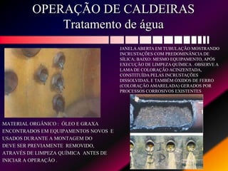 OPERAÇÃO DE CALDEIRAS
Tratamento de água
MATERIAL ORGÂNICO : ÓLEO E GRAXA
ENCONTRADOS EM EQUIPAMENTOS NOVOS E
USADOS DURANTE A MONTAGEM DO
DEVE SER PREVIAMENTE REMOVIDO,
ATRAVÉS DE LIMPEZA QUÍMICA ANTES DE
INICIAR A OPERAÇÃO .
JANELAABERTA EM TUBULAÇÃO MOSTRANDO
INCRUSTAÇÕES COM PREDOMINÂNCIA DE
SÍLICA; BAIXO: MESMO EQUIPAMENTO, APÓS
EXECUÇÃO DE LIMPEZA QUÍMICA . OBSERVE A
LAMA DE COLORAÇÃO ACINZENTADA,
CONSTITUÍDA PELAS INCRUSTAÇÕES
DISSOLVIDAS, E TAMBÉM ÓXIDOS DE FERRO
(COLORAÇÃO AMARELADA) GERADOS POR
PROCESSOS CORROSIVOS EXISTENTES
 