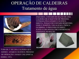 OPERAÇÃO DE CALDEIRAS
Tratamento de água
TUBO DE 3” DE UMA CALDEIRA QUE
SOFREU ATAQUE CÁUSTICO. PRESSÃO
DE OPERAÇÃO: 150 KGF/ CM2 (PORT &
HERRO, 1991).
ESQUERDA: COSTADO DE BALÃO DE UMA
CALDEIRA DE 65 KGF/CM2 DE PRESSÃO,
VITIMADA PELO ATAQUE CÁUSTICO.
DIREITA: PEDAÇO DO COSTADO REMOVIDO,
ONDE É POSSÍVEL VISUALIZAR A TRINCA
OCORRIDA. O PROCESSO OCORREU
JUNTO A UMA SOLDA CIRCUNFERENCIAL
EXISTENTE NO BALÃO.
 