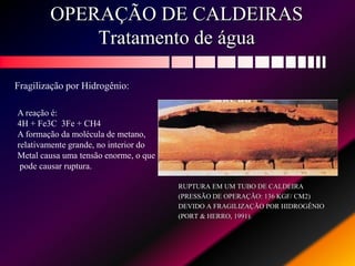 OPERAÇÃO DE CALDEIRAS
Tratamento de água
RUPTURA EM UM TUBO DE CALDEIRA
(PRESSÃO DE OPERAÇÃO: 136 KGF/ CM2)
DEVIDO A FRAGILIZAÇÃO POR HIDROGÊNIO
(PORT & HERRO, 1991).
Fragilização por Hidrogênio:
A reação é:
4H + Fe3C 3Fe + CH4
A formação da molécula de metano,
relativamente grande, no interior do
Metal causa uma tensão enorme, o que
pode causar ruptura.
 