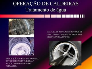 OPERAÇÃO DE CALDEIRAS
Tratamento de água
VÁLVULA DE REGULAGEM DE VAPOR DE
UMA TURBINA COM DEPOSIÇAO DE SAIS
ORIGINADA DE ARRASTES.
DEPOSIÇÃO DE SAIS NO PRIMEIRO
ESTÁGIO DE UMA TURBINAA
VAPOR, PROVENIENTE DE
ARRASTES.
 