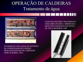 OPERAÇÃO DE CALDEIRAS
Tratamento de água
INTERIOR DE UMA LINHA DE RETORNO
DE CONDENSADO QUE SOFREU
PROCESSO INTENSO DE CORROSÃO
(PORT & HERRO, 1991)
TUBO QUE RECEBEU TRATAMENTO
COM AMINA FÍLMICA. OBSERVAR A
REPULSÃO EXERCIDA NAS GOTAS
DE ÁGUA (KEMMER, 1988
 