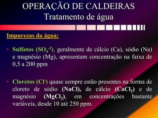 OPERAÇÃO DE CALDEIRAS
Tratamento de água
Impurezas da água:
• Sulfatos (SO4
-2), geralmente de cálcio (Ca), sódio (Na)
e magnésio (Mg), apresentam concentração na faixa de
0,5 a 200 ppm
• Cloretos (Cl-) quase sempre estão presentes na forma de
cloreto de sódio (NaCl), de cálcio (CaCl2) e de
magnésio (MgCl2), em concentrações bastante
variáveis, desde 10 até 250 ppm.
 