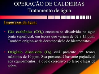 OPERAÇÃO DE CALDEIRAS
Tratamento de água
Impurezas da água:
• Gás carbônico (CO2) encontra-se dissolvido na água
bruta superficial, em teores que variam de 02 a 15 ppm.
Também origina-se da decomposição de bicarbonatos.
• Oxigênio dissolvido (O2) está presente em teores
máximos de 10 ppm. Sua presença é bastante prejudicial
aos equipamentos, já que é corrosivo ao ferro e ligas de
cobre.
 
