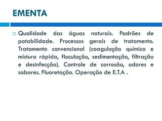 EMENTA


Qualidade das águas naturais. Padrões de
potabilidade. Processos gerais de tratamento.
Tratamento convencional (coagulação química e
mistura rápida, floculação, sedimentação, filtração
e desinfecção). Controle de corrosão, odores e
sabores. Fluoretação. Operação de E.T.A .

 