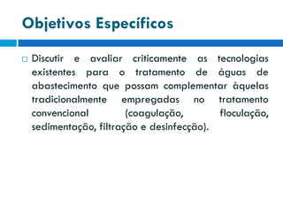 Objetivos Específicos


Discutir e avaliar criticamente as tecnologias
existentes para o tratamento de águas de
abastecimento que possam complementar àquelas
tradicionalmente empregadas no tratamento
convencional
(coagulação,
floculação,
sedimentação, filtração e desinfecção).

 
