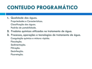 CONTEUDO PROGRAMÁTICO
1. Qualidade das águas.
Propriedades e Características.
Classificação das águas.
Padrão de potabilidade.

2. Produtos químicos utilizados no tratamento de água.
3. Processos, operações e tecnologias de tratamento de água.
Coagulação química e mistura rápida.
Floculação.
Sedimentação.
Filtração.
Desinfecção.
Fluoretação.

 