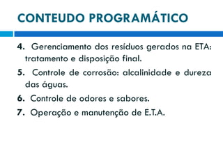 CONTEUDO PROGRAMÁTICO
4. Gerenciamento dos resíduos gerados na ETA:
tratamento e disposição final.
5. Controle de corrosão: alcalinidade e dureza
das águas.
6. Controle de odores e sabores.
7. Operação e manutenção de E.T.A.

 