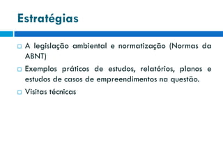 Estratégias






A legislação ambiental e normatização (Normas da
ABNT)
Exemplos práticos de estudos, relatórios, planos e
estudos de casos de empreendimentos na questão.
Visitas técnicas

 