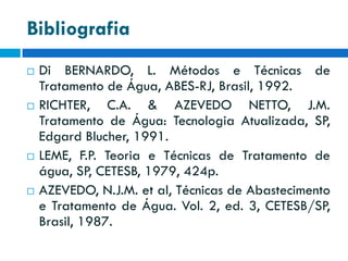 Bibliografia








Di BERNARDO, L. Métodos e Técnicas de
Tratamento de Água, ABES-RJ, Brasil, 1992.
RICHTER, C.A. & AZEVEDO NETTO, J.M.
Tratamento de Água: Tecnologia Atualizada, SP,
Edgard Blucher, 1991.
LEME, F.P. Teoria e Técnicas de Tratamento de
água, SP, CETESB, 1979, 424p.
AZEVEDO, N.J.M. et al, Técnicas de Abastecimento
e Tratamento de Água. Vol. 2, ed. 3, CETESB/SP,
Brasil, 1987.

 