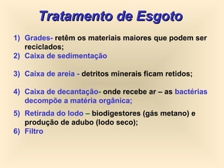 Tratamento de EsgotoTratamento de Esgoto
1) Grades- retêm os materiais maiores que podem ser
reciclados;
2) Caixa de sedimentação
3) Caixa de areia - detritos minerais ficam retidos;
4) Caixa de decantação- onde recebe ar – as bactérias
decompõe a matéria orgânica;
5) Retirada do lodo – biodigestores (gás metano) e
produção de adubo (lodo seco);
6) Filtro
 