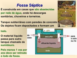 Fossa SépticaFossa Séptica
É construída em casas que são abastecidas
por rede de água, onde há descargas
sanitárias, chuveiros e torneiras.
Tanque subterrâneo com paredes de concreto
Os dejetos ficam depositados e formam um
lodo.
O material líquido
passa para outro
tanque chamado de
sumidouro.
Pelo menos 1 vez por
ano deve ser retirado
o lodo da fossa.
 
