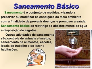 Saneamento BásicoSaneamento Básico
Saneamento é o conjunto de medidas, visando a
preservar ou modificar as condições do meio ambiente
com a finalidade de prevenir doenças e promover a saúde.
Saneamento básico se restringe ao abastecimento de água
e disposição de esgotos.
Outras atividades de saneamento
são:controle de animais e insetos,
saneamento de alimentos, escolas,
locais de trabalho e de lazer e
habitações.
 
