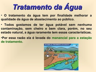Tratamento da ÁguaTratamento da Água
• O tratamento da água tem por finalidade melhorar a
qualidade da água de abastecimento ao público.
• Todos gostamos de ter água potável sem nenhuma
contaminação, sem cheiro e bem clara, porém, no seu
estado natural, a água raramente tem essas características.
•Por essa razão ela é levada do manancial para a estação
de tratamento.
 