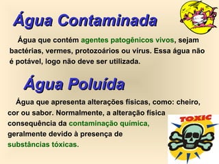 Água ContaminadaÁgua Contaminada
Água que contém agentes patogênicos vivos, sejam
bactérias, vermes, protozoários ou vírus. Essa água não
é potável, logo não deve ser utilizada.
Água PoluídaÁgua Poluída
Água que apresenta alterações físicas, como: cheiro,
cor ou sabor. Normalmente, a alteração física
consequência da contaminação química,
geralmente devido à presença de
substâncias tóxicas.
 