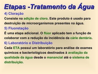 4) Cloração
Consiste na adição de cloro. Este produto é usado para
destruição de microorganismos presentes na água.
5) Fluoretação
É uma etapa adicional. O flúor aplicado tem a função de
colaborar com a redução da incidência da cárie dentária.
6) Laboratório e Distribuição
Cada ETA possui um laboratório para análise de exames
químicos e bacteriológicos destinados à avaliação da
qualidade da água desde o manancial até o sistema de
distribuição.
Etapas -Tratamento da ÁguaEtapas -Tratamento da Água
 