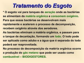 Tratamento do EsgotoTratamento do Esgoto
* O esgoto vai para tanques de aeração onde as bactérias
se alimentam da matéria orgânica e consomem oxigênio.
Para que essas bactérias se desenvolvam mais
rapidamente e acelerem o processo de decomposição,
recebem oxigênio através dos aeradores.
As bactérias eliminam a matéria orgânica, e passam para
o tanque de decantação, formando um lodo. O lodo pode
ser aplicado como adubo e a água que é separada do lodo
poderá ser reaproveitada.
No processo de decomposição da matéria orgânica ocorre
a produção do gás metano que pode ser usado como
combustível – BIODIGESTORES.
 