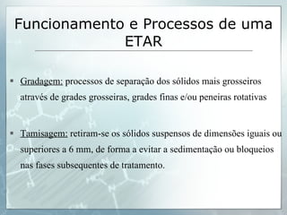 Gradagem:  processos de separação dos sólidos mais grosseiros através de grades grosseiras, grades finas e/ou peneiras rotativas Tamisagem:  retiram-se os sólidos suspensos de dimensões iguais ou superiores a 6 mm, de forma a evitar a sedimentação ou bloqueios nas fases subsequentes de tratamento. Funcionamento e Processos de uma ETAR 