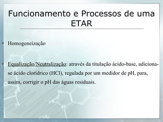 Homogeneização Equalização/Neutralização : através da titulação ácido-base, adiciona-se ácido clorídrico (HCl), regulada por um medidor de pH, para, assim, corrigir o pH das águas residuais. Funcionamento e Processos de uma ETAR 