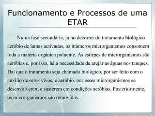 Numa fase secundária, já no decorrer do tratamento biológico aeróbio de lamas activadas, os inúmeros microrganismos consomem toda a matéria orgânica poluente. As estirpes de microrganismos são aeróbias e, por isso, há a necessidade de arejar as águas nos tanques. Daí que o tratamento seja chamado biológico, por ser feito com o auxílio de seres vivos, e aeróbio, por esses microrganismos se desenvolverem e susterem em condições aeróbias. Posteriormente, os microrganismos são removidos. Funcionamento e Processos de uma ETAR 