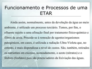 Ainda assim, normalmente, antes da devolução da água ao meio ambiente, é utilizado um processo terciário. Temos, por fim, o efluente sujeito a uma afinação final por tratamento físico-químico e filtros de areia. Procede-se à remoção de agentes/organismos patogénicos, em casos, é utilizada a radiação Ultra-Violeta que, no entanto, é mais dispendiosa a nível de custos. São, também, retirados os nutrientes em excesso, nomeadamente, o azoto (nitratos) e o fósforo (fosfatos) pois são potenciadores da lixiviação das águas. Funcionamento e Processos de uma ETAR 