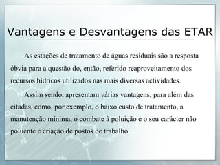 Vantagens e Desvantagens das ETAR As estações de tratamento de águas residuais são a resposta óbvia para a questão do, então, referido reaproveitamento dos recursos hídricos utilizados nas mais diversas actividades. Assim sendo, apresentam várias vantagens, para além das citadas, como, por exemplo, o baixo custo de tratamento, a manutenção mínima, o combate à poluição e o seu carácter não poluente e criação de postos de trabalho. 